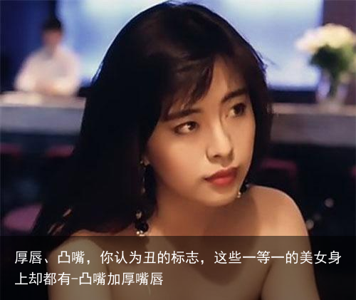 厚唇、凸嘴,你认为丑的标志,这些一等一的美女身上却都有-凸嘴加厚嘴唇