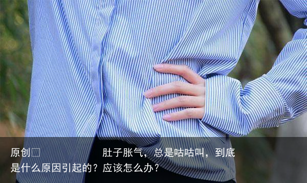 肚子胀气,总是咕咕叫,到底是什么原因引起的?应该怎么办?