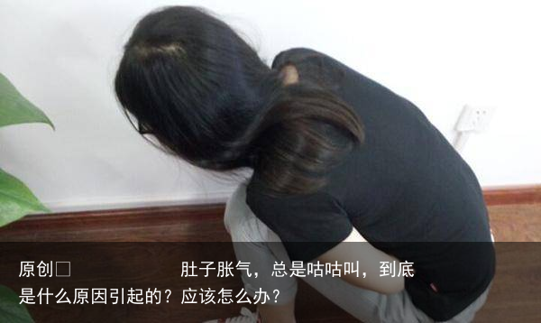 肚子胀气,总是咕咕叫,到底是什么原因引起的?应该怎么办?