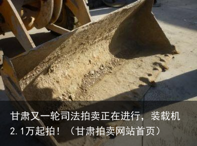甘肃又一轮司法拍卖正在进行,装载机2.1万起拍!(甘肃拍卖网站首页)