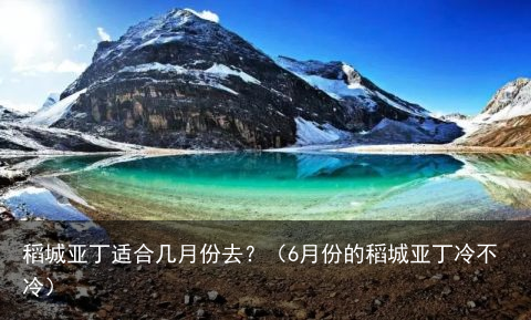 稻城亚丁适合几月份去?(6月份的稻城亚丁冷不冷)