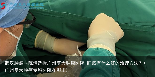武汉肿瘤医院请选择广州复大肿瘤医院 肝癌有什么好的治疗方法?(广州复大肿瘤专科医院在哪里)