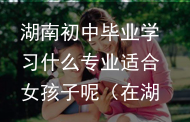 湖南初中毕业学习什么专业适合女孩子呢(在湖南初中生可以去的专科学校)