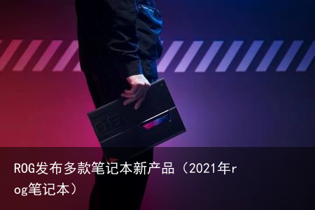 ROG发布多款笔记本新产品(2021年rog笔记本)