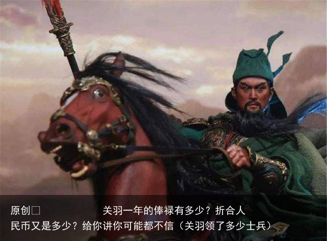 原创 关羽一年的俸禄有多少?折合人民币又是多少?给你讲你可能都不信(关羽领了多少士兵)