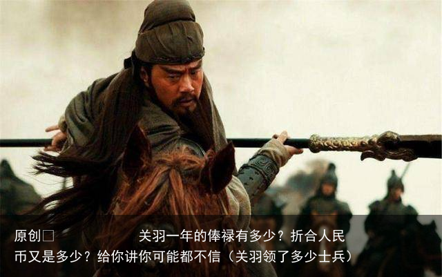 原创 关羽一年的俸禄有多少?折合人民币又是多少?给你讲你可能都不信(关羽领了多少士兵)