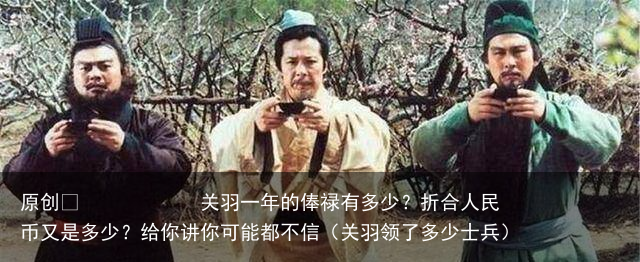 原创 关羽一年的俸禄有多少?折合人民币又是多少?给你讲你可能都不信(关羽领了多少士兵)