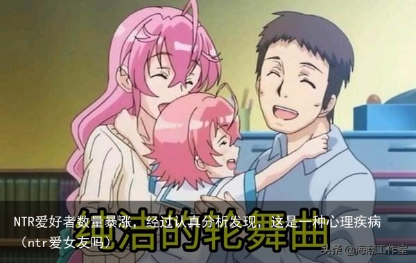NTR爱好者数量暴涨,经过认真分析发现,这是一种心理疾病(ntr爱女友吗)