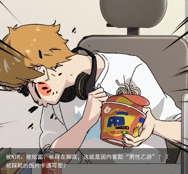 被NTR、被炫富、被踩在脚底,这就是国内首款“男性乙游”?(被踩鞋的图片卡通可爱)