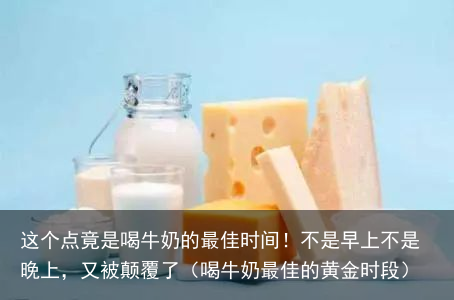 这个点竟是喝牛奶的最佳时间!不是早上不是晚上,又被颠覆了(喝牛奶最佳的黄金时段)