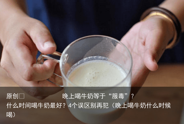 晚上喝牛奶等于“服毒”?什么时间喝牛奶最好?4个误区别再犯(晚上喝牛奶什么时候喝)
