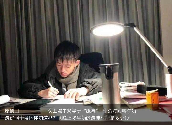晚上喝牛奶等于“服毒” 什么时间喝牛奶最好 4个误区你知道吗?(晚上喝牛奶的最佳时间是多少?)
