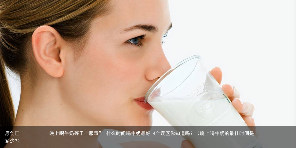 晚上喝牛奶等于“服毒” 什么时间喝牛奶最好 4个误区你知道吗?(晚上喝牛奶的最佳时间是多少?)