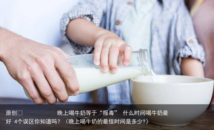 晚上喝牛奶等于“服毒” 什么时间喝牛奶最好 4个误区你知道吗?(晚上喝牛奶的最佳时间是多少?)