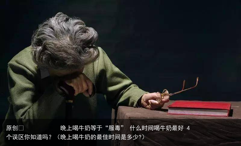 晚上喝牛奶等于“服毒” 什么时间喝牛奶最好 4个误区你知道吗?(晚上喝牛奶的最佳时间是多少?)