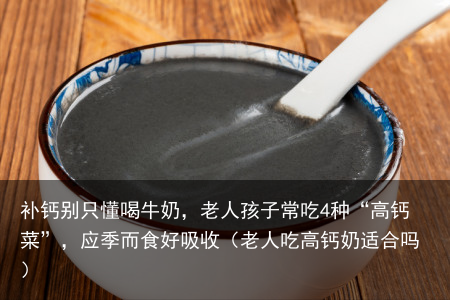 补钙别只懂喝牛奶,老人孩子常吃4种“高钙菜”,应季而食好吸收(老人吃高钙奶适合吗)