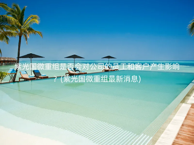 紫光国微重组是否会对公司的员工和客户产生影响?(紫光国微重组最新消息)