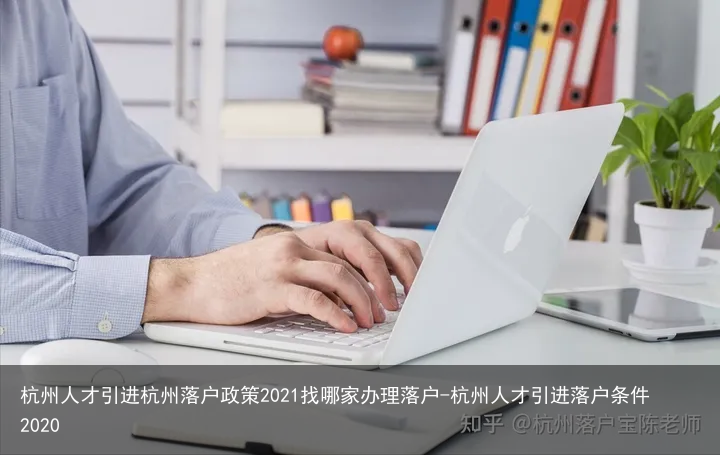 杭州人才引进杭州落户政策2021找哪家办理落户-杭州人才引进落户条件2020