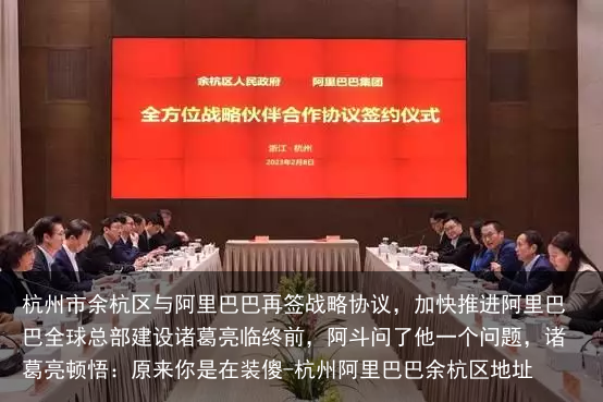 杭州市余杭区与阿里巴巴再签战略协议，加快推进阿里巴巴全球总部建设诸葛亮临终前，阿斗问了他一个问题，诸葛亮顿悟：原来你是在装傻-杭州阿里巴巴余杭区地址