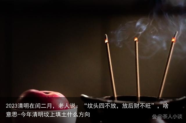 2023清明在闰二月，老人说：“坟头四不放，放后财不旺”，啥意思-今年清明坟上填土什么方向