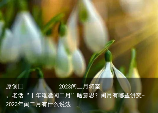 2023闰二月将至，老话“十年难逢闰二月”啥意思？闰月有哪些讲究-2023年闰二月有什么说法