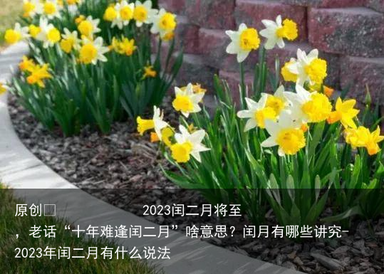 2023闰二月将至，老话“十年难逢闰二月”啥意思？闰月有哪些讲究-2023年闰二月有什么说法