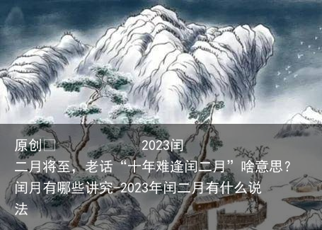 2023闰二月将至，老话“十年难逢闰二月”啥意思？闰月有哪些讲究-2023年闰二月有什么说法