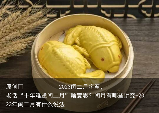 2023闰二月将至，老话“十年难逢闰二月”啥意思？闰月有哪些讲究-2023年闰二月有什么说法