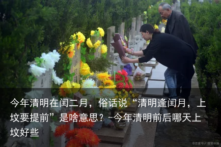 今年清明在闰二月，俗话说“清明逢闰月，上坟要提前”是啥意思？-今年清明前后哪天上坟好些