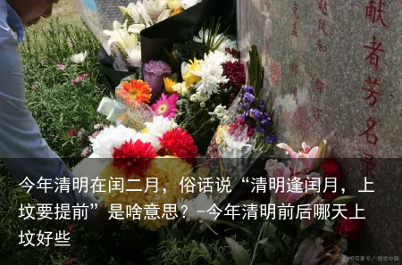 今年清明在闰二月，俗话说“清明逢闰月，上坟要提前”是啥意思？-今年清明前后哪天上坟好些