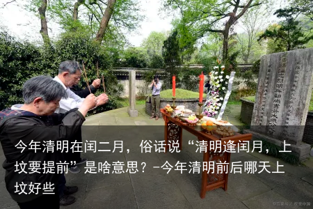 今年清明在闰二月，俗话说“清明逢闰月，上坟要提前”是啥意思？-今年清明前后哪天上坟好些