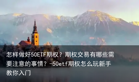 怎样做好50ETF期权？期权交易有哪些需要注意的事情？-50etf期权怎么玩新手教你入门