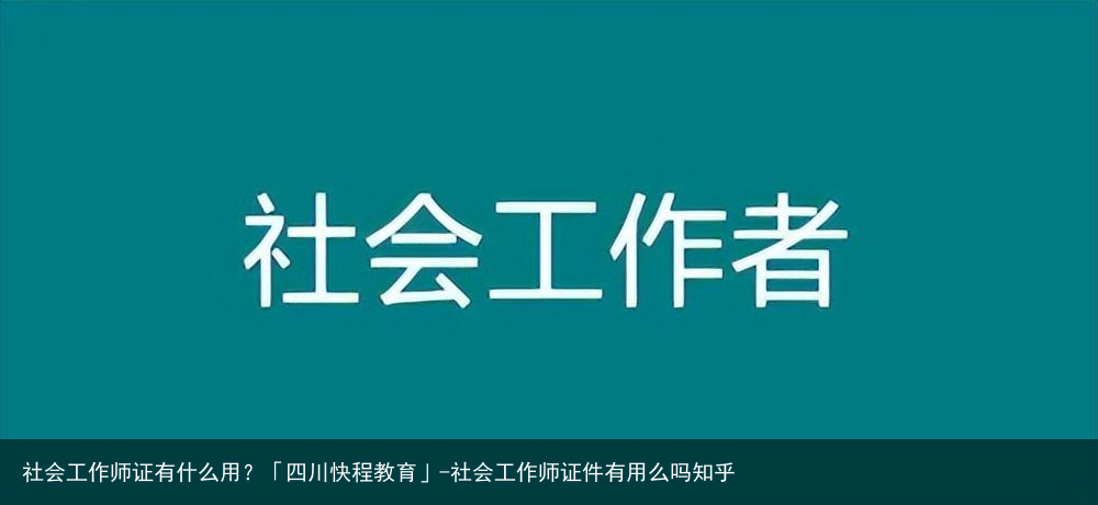 社会工作师证有什么用？「四川快程教育」-社会工作师证件有用么吗知乎