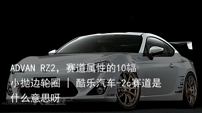 ADVAN RZ2，赛道属性的10幅小抛边轮圈 | 酷乐汽车-2c赛道是什么意思呀