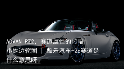 ADVAN RZ2，赛道属性的10幅小抛边轮圈 | 酷乐汽车-2c赛道是什么意思呀