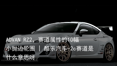 ADVAN RZ2，赛道属性的10幅小抛边轮圈 | 酷乐汽车-2c赛道是什么意思呀