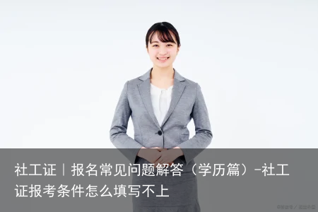 社工证｜报名常见问题解答（学历篇）-社工证报考条件怎么填写不上