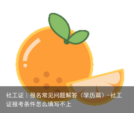 社工证｜报名常见问题解答（学历篇）-社工证报考条件怎么填写不上