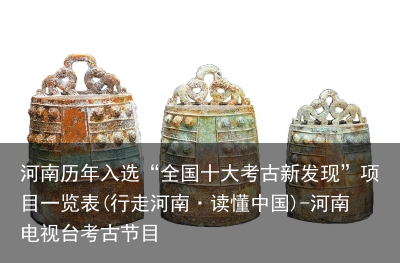 河南历年入选“全国十大考古新发现”项目一览表(行走河南·读懂中国)-河南电视台考古节目