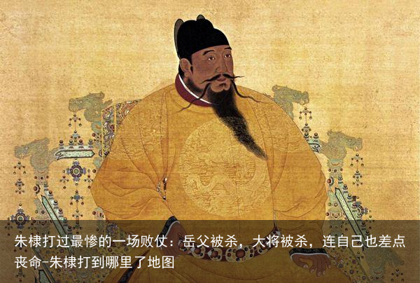 朱棣打过最惨的一场败仗：岳父被杀，大将被杀，连自己也差点丧命-朱棣打到哪里了地图