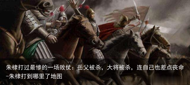 朱棣打过最惨的一场败仗：岳父被杀，大将被杀，连自己也差点丧命-朱棣打到哪里了地图