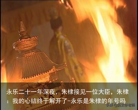 永乐二十一年深夜，朱棣接见一位大臣，朱棣：我的心结终于解开了-永乐是朱棣的年号吗