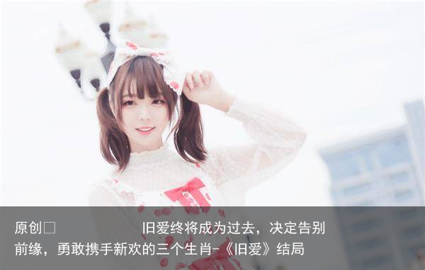 旧爱终将成为过去，决定告别前缘，勇敢携手新欢的三个生肖