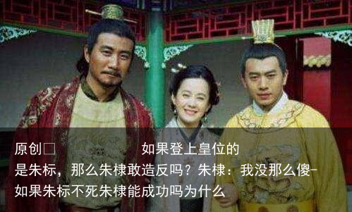 如果登上皇位的是朱标，那么朱棣敢造反吗？朱棣：我没那么傻-如果朱标不死朱棣能成功吗为什么