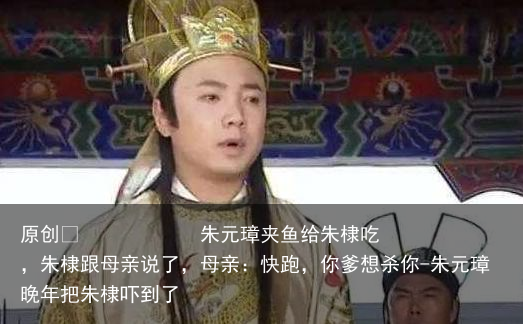 朱元璋夹鱼给朱棣吃，朱棣跟母亲说了，母亲：快跑，你爹想杀你-朱元璋晚年把朱棣吓到了