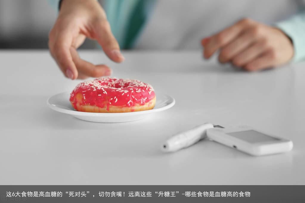 这6大食物是高血糖的“死对头”，切勿贪嘴！远离这些“升糖王”-哪些食物是血糖高的食物