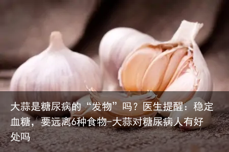 大蒜是糖尿病的“发物”吗？医生提醒：稳定血糖，要远离6种食物-大蒜对糖尿病人有好处吗