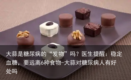 大蒜是糖尿病的“发物”吗？医生提醒：稳定血糖，要远离6种食物-大蒜对糖尿病人有好处吗