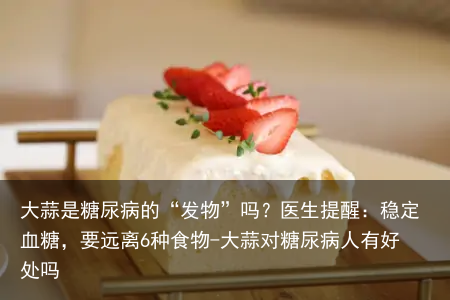 大蒜是糖尿病的“发物”吗？医生提醒：稳定血糖，要远离6种食物-大蒜对糖尿病人有好处吗