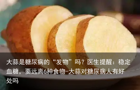 大蒜是糖尿病的“发物”吗？医生提醒：稳定血糖，要远离6种食物-大蒜对糖尿病人有好处吗